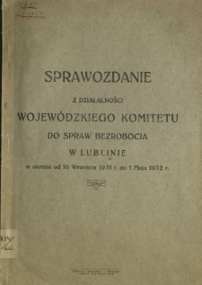 Sprawozdanie z Działalności Wojewódzkiego Komitetu do Spraw Bezrobocia w Lublinie w Okresie od 16 września 1931 do 1 maja 1932 r...