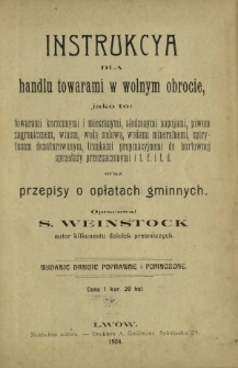 Instrukcya dla handlu towarami w wolnym obrocie, jako to : towarami korzennymi i mieszanymi, słodzonymi napojami, piwem zaganicznem, wodą sodową, wodami mineralnemi, spirytusem denaturowym, trunkami propinacyjnemi do hurtowej sprzedaży przeznaczonymi i t.d. i t.d. oraz przepisy o opłatach gminnych
