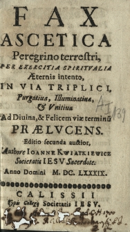 Fax Ascetica Peregrino terrestri, Per Exercitia Spiritvalia Æternis intento, In Via Triplici, Purgatiua, Illuminatiua & Vnitiua Ad Diuina, & Felicem viae terminu[m] Prælvcens