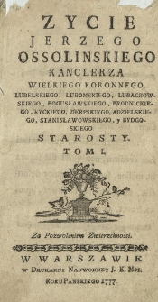 Zycie Jerzego Ossolinskiego Kanclerza Wielkiego Koronnego, Lubelskiego, Lubomskiego, Lubaczowskiego, Bogusławskiego, Brodnickiego, Ryckiego, Derpskiego, Adzielskiego, Stanisławowskiego y Bydgoskiego Starosty. T. 1