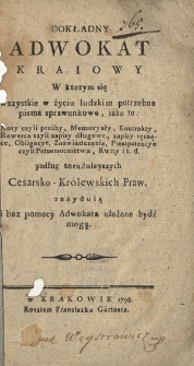 Dokładny Adwokat Kraiowy : W ktorym się wszystkie w życiu ludzkim potrzebne pisma sprawunkowe, iako to : Noty czyli proźby [!], Memoryały, Kontrakty [...] i t.d. podług teraźnieyszych Cesarsko-Kr&oacute;lewskich Praw znayduią i bez pomocy Adwokata ułożone być mogą