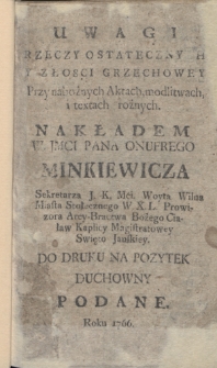 Uwagi Rzeczy Ostatecznych Y Złosci Grzechowey : Przy nabożnych Aktach, modlitwach, i textach rożnych. Nakładem W. Jmci Pana Onufrego Minkiewicza [...] Do Druku Na Pożytek Duchowny Podane. Roku 1766.